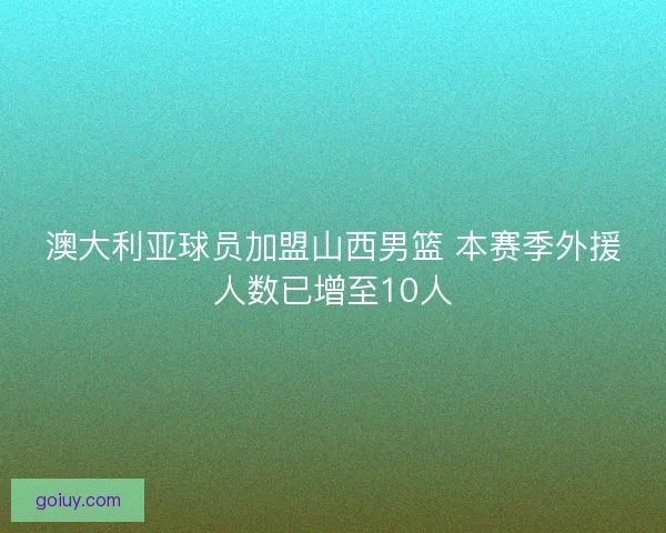 澳大利亚球员加盟山西男篮 本赛季外援人数已增至10人
