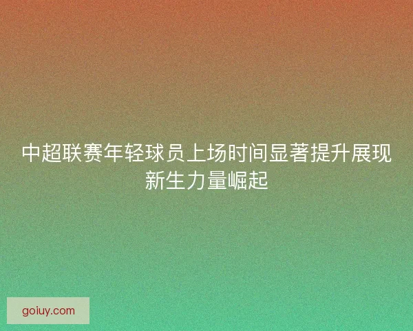 中超联赛年轻球员上场时间显著提升展现新生力量崛起