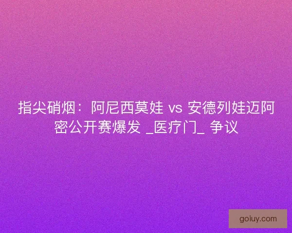 指尖硝烟：阿尼西莫娃 vs 安德列娃迈阿密公开赛爆发 _医疗门_ 争议